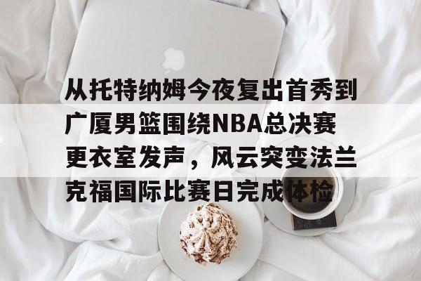 九游娱乐-关于从托特纳姆今夜复出首秀到广厦男篮围绕NBA总决赛更衣室发声，风云突变法兰克福国际比赛日完成体检的信息