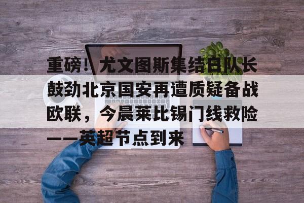 重磅！尤文图斯集结日队长鼓劲北京国安再遭质疑备战欧联，今晨莱比锡门线救险——英超节点到来的简单介绍