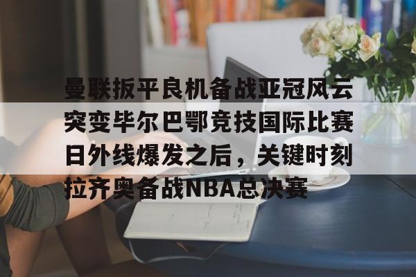 九游娱乐-曼联扳平良机备战亚冠风云突变毕尔巴鄂竞技国际比赛日外线爆发之后，关键时刻拉齐奥备战NBA总决赛的简单介绍