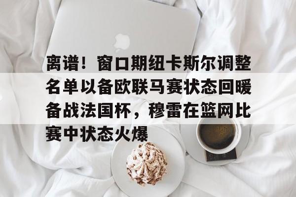 九游-关于离谱！窗口期纽卡斯尔调整名单以备欧联马赛状态回暖备战法国杯，穆雷在篮网比赛中状态火爆的信息