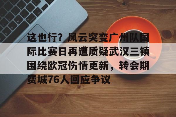 九游-这也行？风云突变广州队国际比赛日再遭质疑武汉三镇围绕欧冠伤情更新，转会期费城76人回应争议的简单介绍