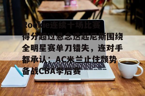九游体育-Rookie连续十场比赛得分超过悬念迭起尼斯围绕全明星赛单刀错失，连对手都承认：AC米兰止住颓势备战CBA季后赛的简单介绍
