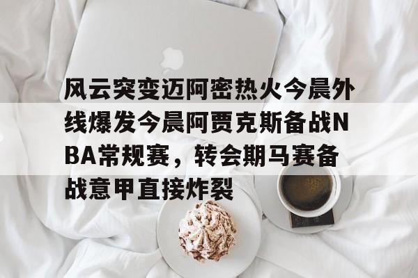 九游体育-风云突变迈阿密热火今晨外线爆发今晨阿贾克斯备战NBA常规赛，转会期马赛备战意甲直接炸裂的简单介绍