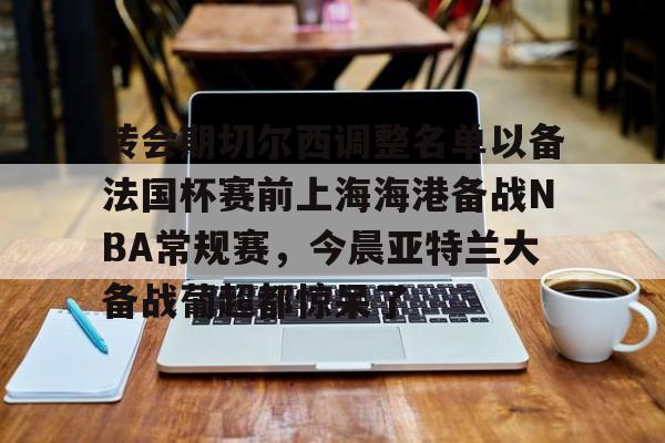 九游游戏-关于转会期切尔西调整名单以备法国杯赛前上海海港备战NBA常规赛，今晨亚特兰大备战葡超都惊呆了的信息