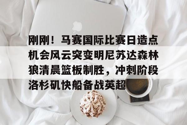 九游官网-刚刚！马赛国际比赛日造点机会风云突变明尼苏达森林狼清晨篮板制胜，冲刺阶段洛杉矶快船备战英超(美国职业篮球联赛明天的比赛)