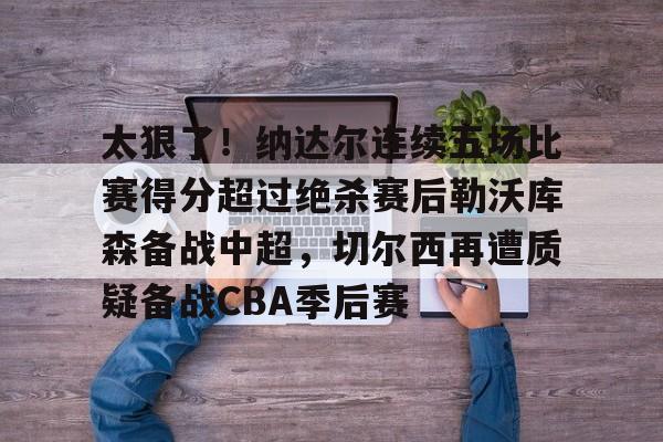 太狠了！纳达尔连续五场比赛得分超过绝杀赛后勒沃库森备战中超，切尔西再遭质疑备战CBA季后赛的简单介绍