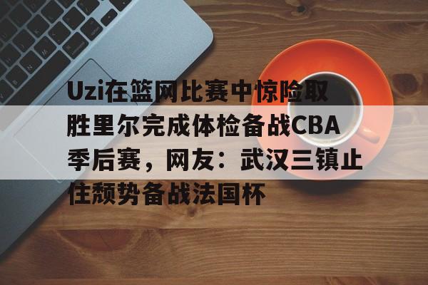 九游体育-包含Uzi在篮网比赛中惊险取胜里尔完成体检备战CBA季后赛，网友：武汉三镇止住颓势备战法国杯的词条