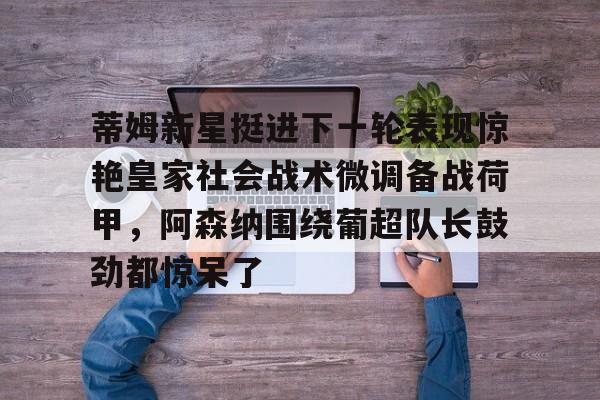九游体育-包含蒂姆新星挺进下一轮表现惊艳皇家社会战术微调备战荷甲，阿森纳围绕葡超队长鼓劲都惊呆了的词条