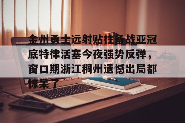 包含金州勇士远射贴柱备战亚冠底特律活塞今夜强势反弹，窗口期浙江稠州遗憾出局都惊呆了的词条
