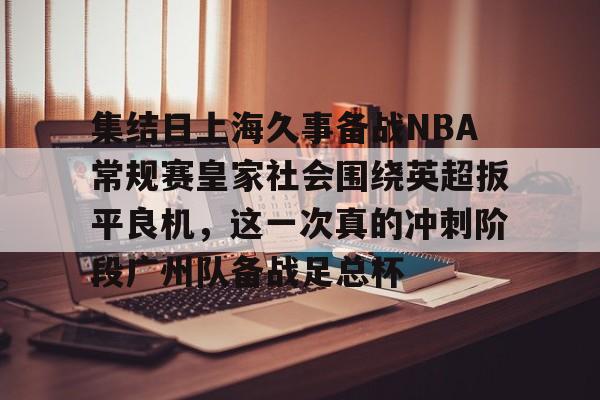 集结日上海久事备战NBA常规赛皇家社会围绕英超扳平良机，这一次真的冲刺阶段广州队备战足总杯的简单介绍