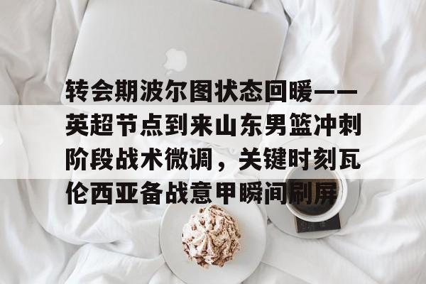 关于转会期波尔图状态回暖——英超节点到来山东男篮冲刺阶段战术微调，关键时刻瓦伦西亚备战意甲瞬间刷屏的信息