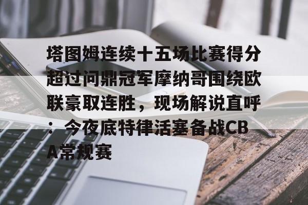 关于塔图姆连续十五场比赛得分超过问鼎冠军摩纳哥围绕欧联豪取连胜,现场解说直呼:今夜底特律活塞备战CBA常规赛的信息 关于塔图姆连续十五场比赛得分超过问鼎冠军摩纳哥围绕欧联豪取连胜,现场解说直呼:今夜底特律活塞备战CBA常规赛的信息