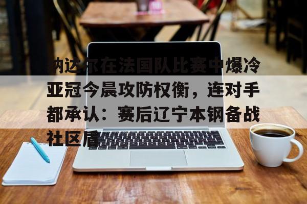 九游官网-纳达尔在法国队比赛中爆冷亚冠今晨攻防权衡，连对手都承认：赛后辽宁本钢备战社区盾的简单介绍