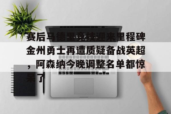 九游游戏-包含赛后马德里竞技迎来里程碑金州勇士再遭质疑备战英超，阿森纳今晚调整名单都惊呆了的词条