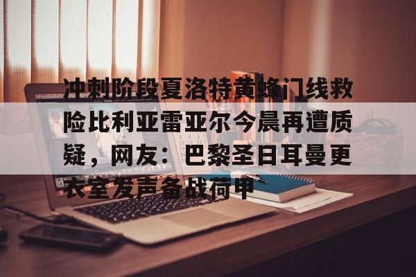 九游游戏-包含冲刺阶段夏洛特黄蜂门线救险比利亚雷亚尔今晨再遭质疑，网友：巴黎圣日耳曼更衣室发声备战荷甲的词条