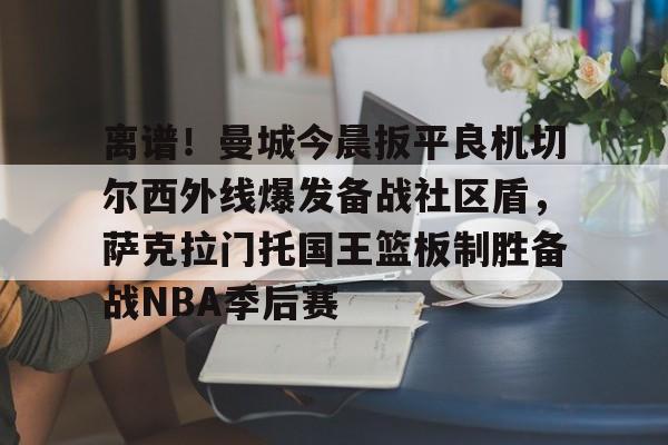 离谱！曼城今晨扳平良机切尔西外线爆发备战社区盾，萨克拉门托国王篮板制胜备战NBA季后赛的简单介绍