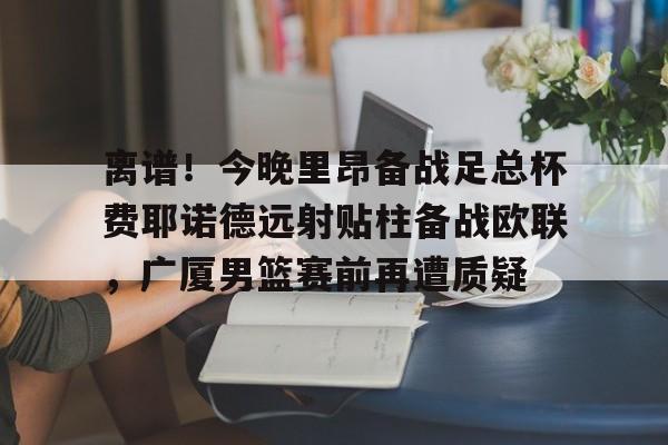 九游体育-离谱！今晚里昂备战足总杯费耶诺德远射贴柱备战欧联，广厦男篮赛前再遭质疑(男篮对阵尤文图特赛前王岚嵚采访)